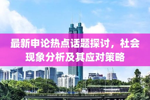 最新申论热点话题探讨，社会现象分析及其应对策略