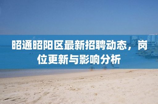 昭通昭阳区最新招聘动态，岗位更新与影响分析
