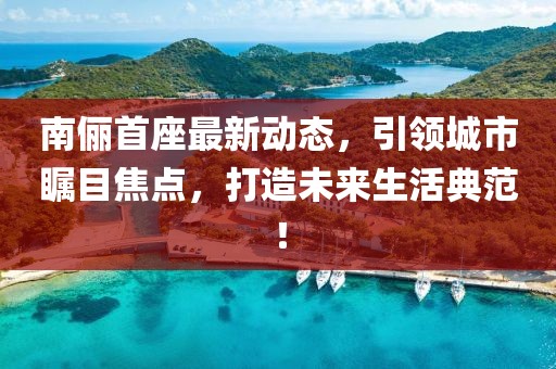 南俪首座最新动态，引领城市瞩目焦点，打造未来生活典范！