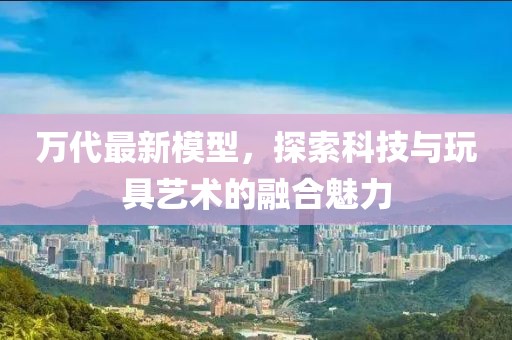 万代最新模型，探索科技与玩具艺术的融合魅力