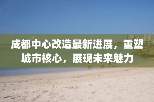 成都中心改造最新进展，重塑城市核心，展现未来魅力