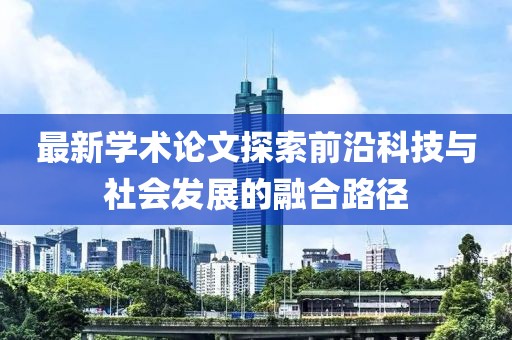 最新学术论文探索前沿科技与社会发展的融合路径