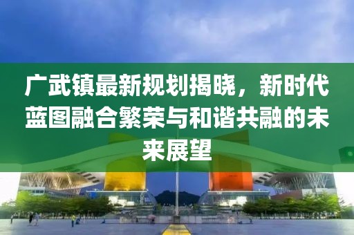 广武镇最新规划揭晓，新时代蓝图融合繁荣与和谐共融的未来展望