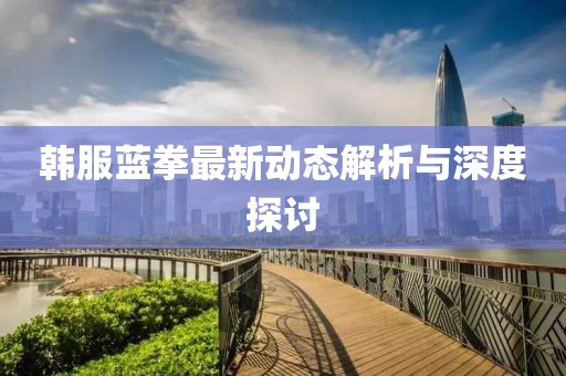 韩服蓝拳最新动态解析与深度探讨