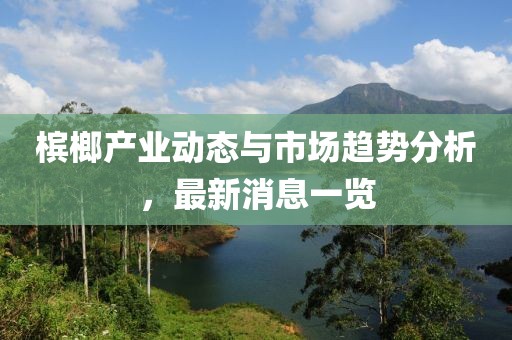 槟榔产业动态与市场趋势分析，最新消息一览