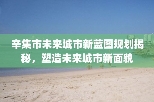 辛集市未来城市新蓝图规划揭秘，塑造未来城市新面貌