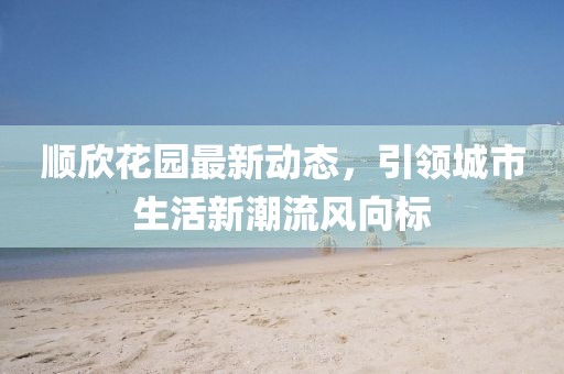 顺欣花园最新动态，引领城市生活新潮流风向标