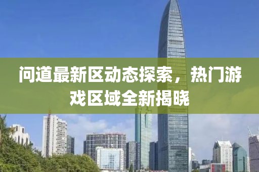 问道最新区动态探索，热门游戏区域全新揭晓