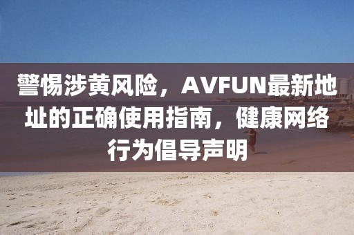 警惕涉黄风险，AVFUN最新地址的正确使用指南，健康网络行为倡导声明