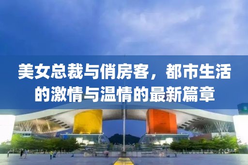 美女总裁与俏房客，都市生活的激情与温情的最新篇章
