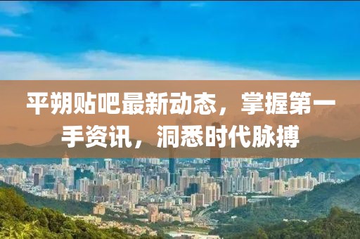平朔贴吧最新动态，掌握第一手资讯，洞悉时代脉搏