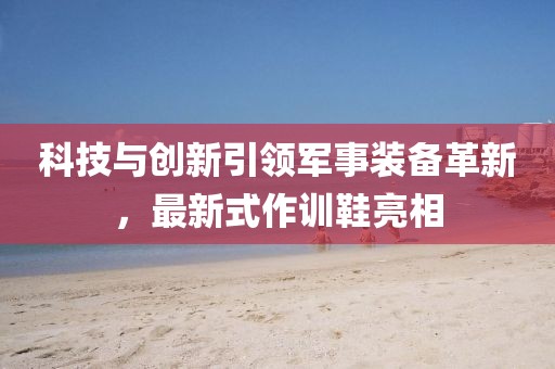 科技与创新引领军事装备革新，最新式作训鞋亮相