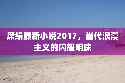 席绢最新小说2017，当代浪漫主义的闪耀明珠
