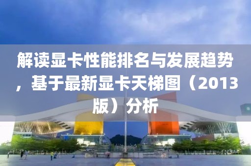 解读显卡性能排名与发展趋势，基于最新显卡天梯图（2013版）分析