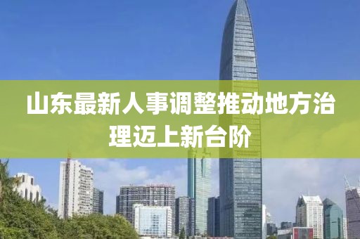 山东最新人事调整推动地方治理迈上新台阶