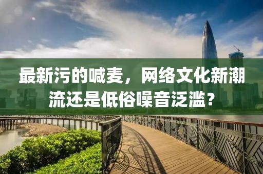最新污的喊麦，网络文化新潮流还是低俗噪音泛滥？