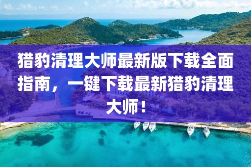 猎豹清理大师最新版下载全面指南，一键下载最新猎豹清理大师！