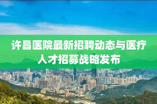 许昌医院最新招聘动态与医疗人才招募战略发布