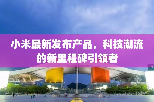 小米最新发布产品，科技潮流的新里程碑引领者