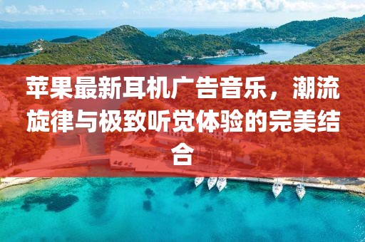 苹果最新耳机广告音乐，潮流旋律与极致听觉体验的完美结合