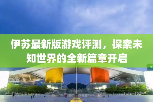 伊苏最新版游戏评测，探索未知世界的全新篇章开启