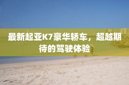 最新起亚K7豪华轿车，超越期待的驾驶体验