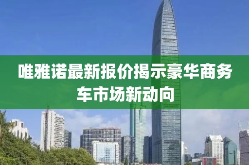 唯雅诺最新报价揭示豪华商务车市场新动向
