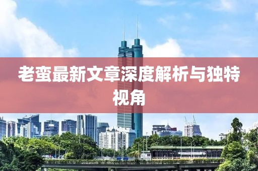 老蛮最新文章深度解析与独特视角