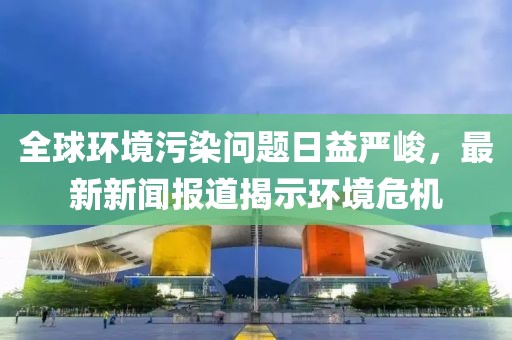 全球环境污染问题日益严峻，最新新闻报道揭示环境危机