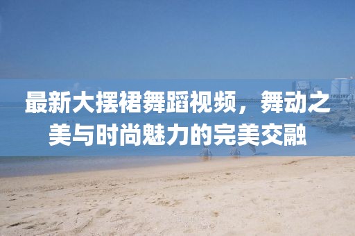 最新大摆裙舞蹈视频，舞动之美与时尚魅力的完美交融