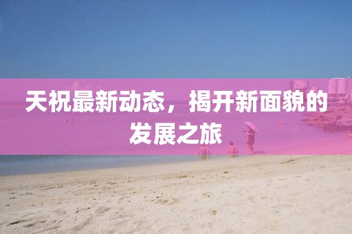 天祝最新动态，揭开新面貌的发展之旅