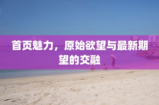 首页魅力，原始欲望与最新期望的交融