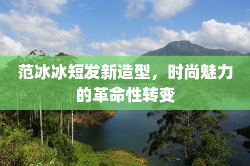 范冰冰短发新造型，时尚魅力的革命性转变