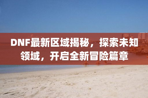 DNF最新区域揭秘，探索未知领域，开启全新冒险篇章