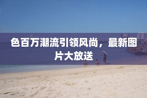色百万潮流引领风尚，最新图片大放送