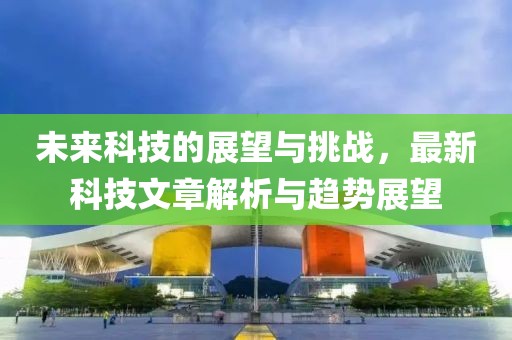未来科技的展望与挑战，最新科技文章解析与趋势展望