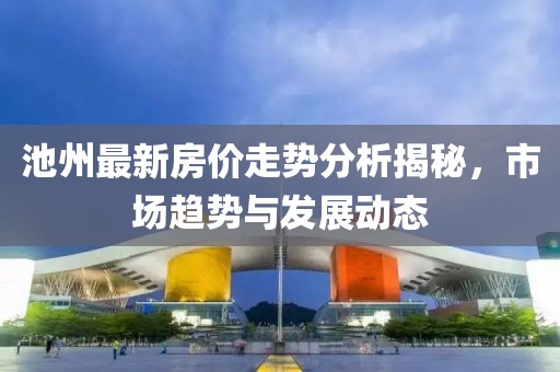 池州最新房价走势分析揭秘，市场趋势与发展动态