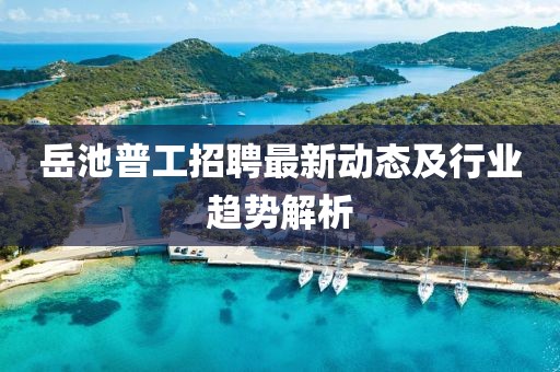 岳池普工招聘最新动态及行业趋势解析