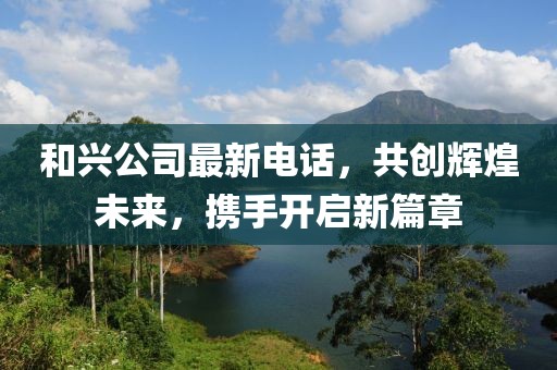 和兴公司最新电话，共创辉煌未来，携手开启新篇章