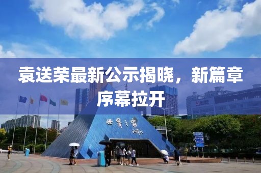 袁送荣最新公示揭晓，新篇章序幕拉开