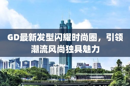 GD最新发型闪耀时尚圈，引领潮流风尚独具魅力