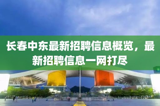 长春中东最新招聘信息概览，最新招聘信息一网打尽