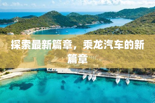探索最新篇章，乘龙汽车的新篇章