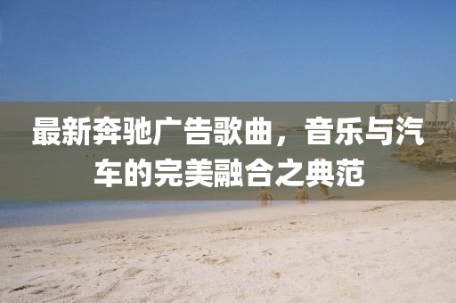 最新奔驰广告歌曲，音乐与汽车的完美融合之典范