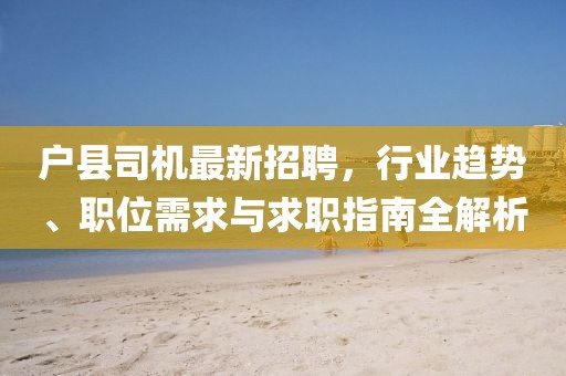 户县司机最新招聘，行业趋势、职位需求与求职指南全解析