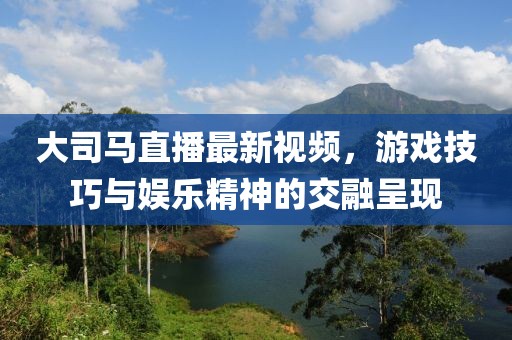 大司马直播最新视频，游戏技巧与娱乐精神的交融呈现