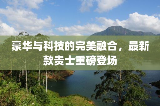 豪华与科技的完美融合，最新款贵士重磅登场