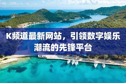 K频道最新网站，引领数字娱乐潮流的先锋平台