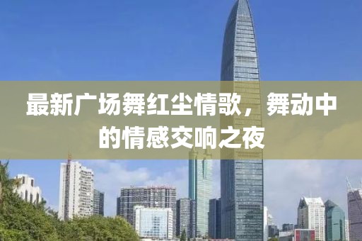 最新广场舞红尘情歌，舞动中的情感交响之夜