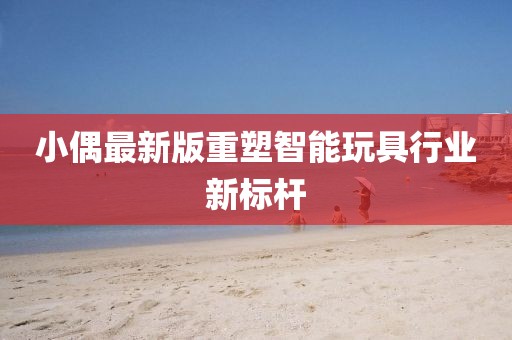 小偶最新版重塑智能玩具行业新标杆
